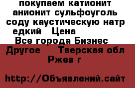 покупаем катионит анионит сульфоуголь соду каустическую натр едкий › Цена ­ 150 000 - Все города Бизнес » Другое   . Тверская обл.,Ржев г.